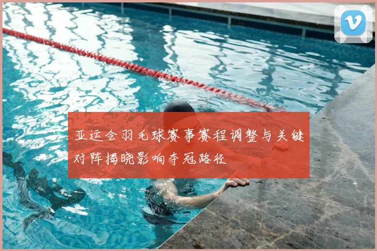 亚运会羽毛球赛事赛程调整与关键对阵揭晓影响夺冠路径