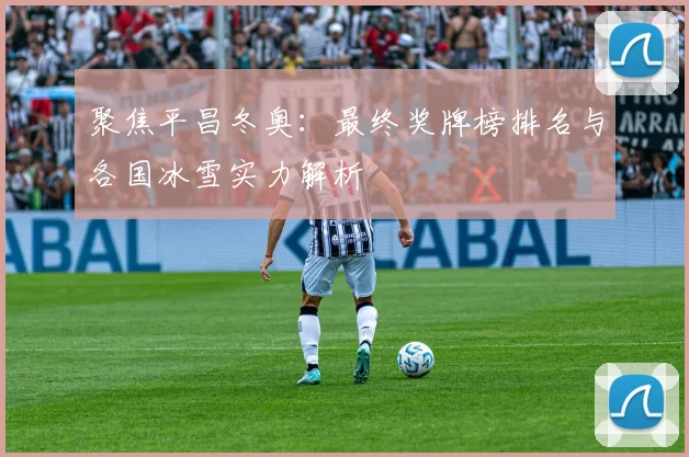 聚焦平昌冬奥：最终奖牌榜排名与各国冰雪实力解析