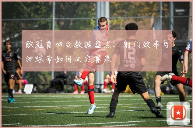 欧冠首回合数据盘点：射门效率与控球率如何决定赛果