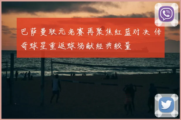 巴萨曼联元老赛再聚焦红蓝对决 传奇球星重返球场献经典较量