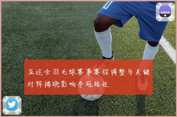 亚运会羽毛球赛事赛程调整与关键对阵揭晓影响夺冠路径